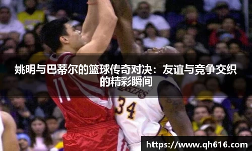 姚明与巴蒂尔的篮球传奇对决：友谊与竞争交织的精彩瞬间